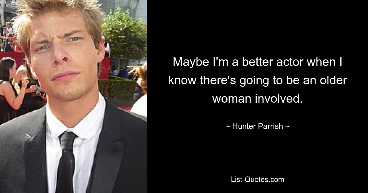 Maybe I'm a better actor when I know there's going to be an older woman involved. — © Hunter Parrish