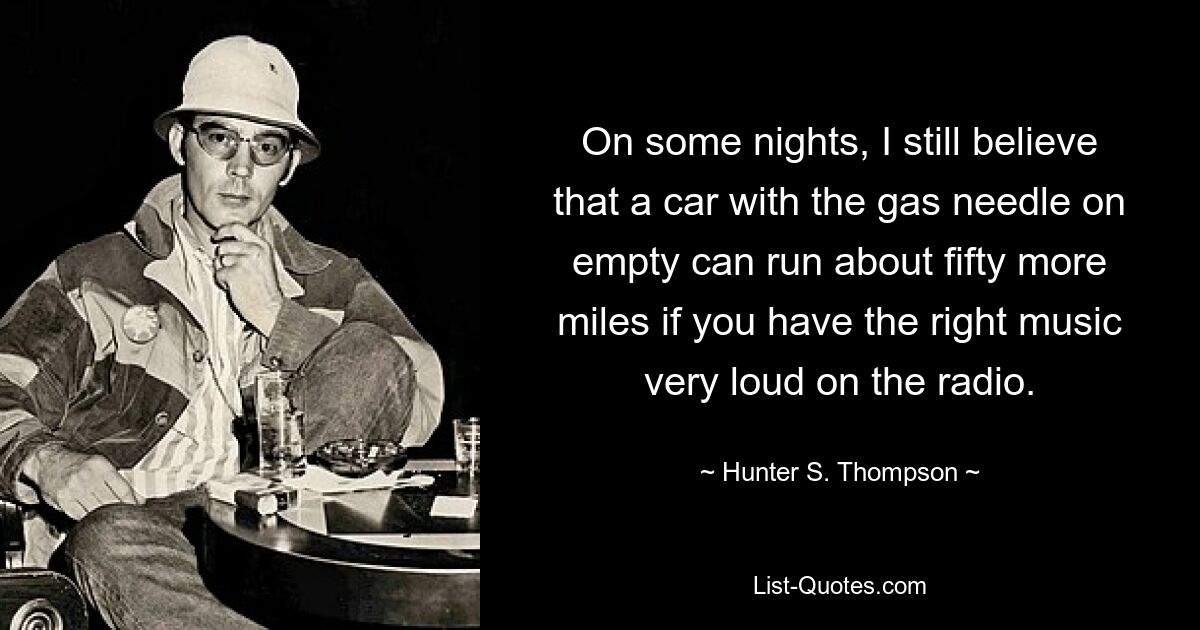 On some nights, I still believe that a car with the gas needle on empty can run about fifty more miles if you have the right music very loud on the radio. — © Hunter S. Thompson