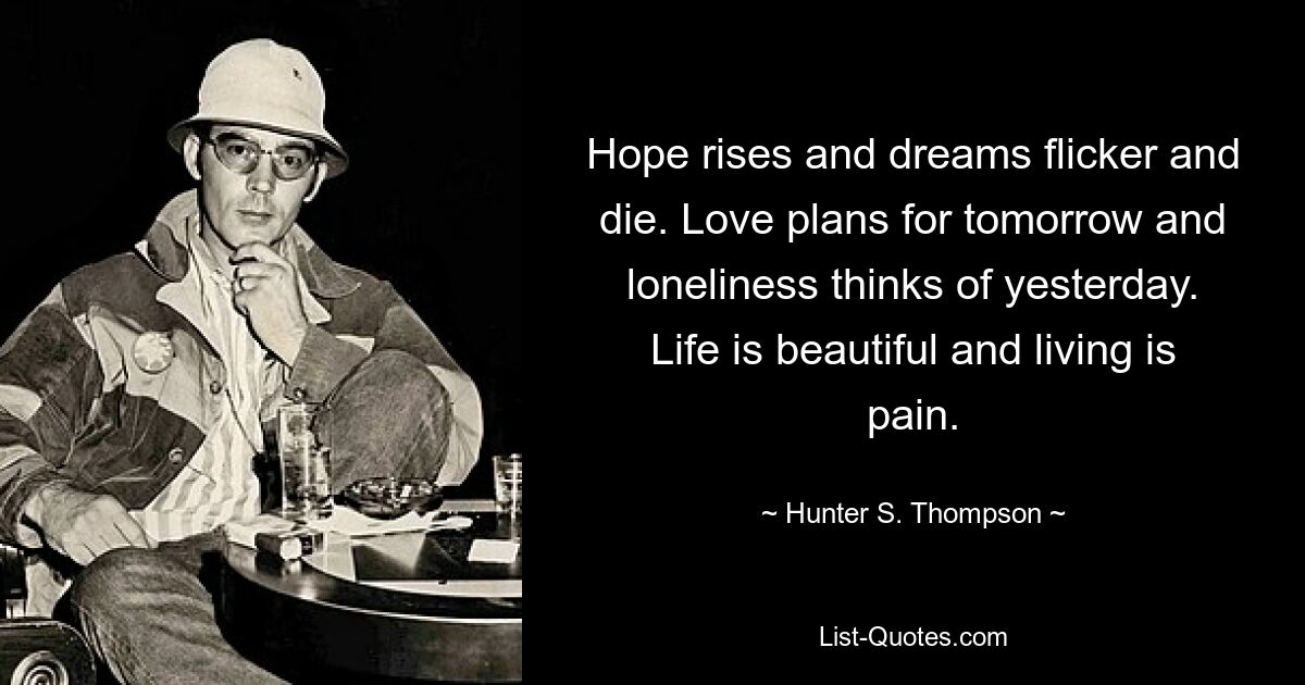 Hope rises and dreams flicker and die. Love plans for tomorrow and loneliness thinks of yesterday. Life is beautiful and living is pain. — © Hunter S. Thompson