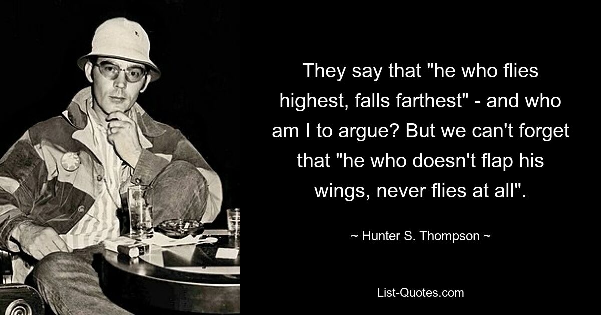 They say that "he who flies highest, falls farthest" - and who am I to argue? But we can't forget that "he who doesn't flap his wings, never flies at all". — © Hunter S. Thompson