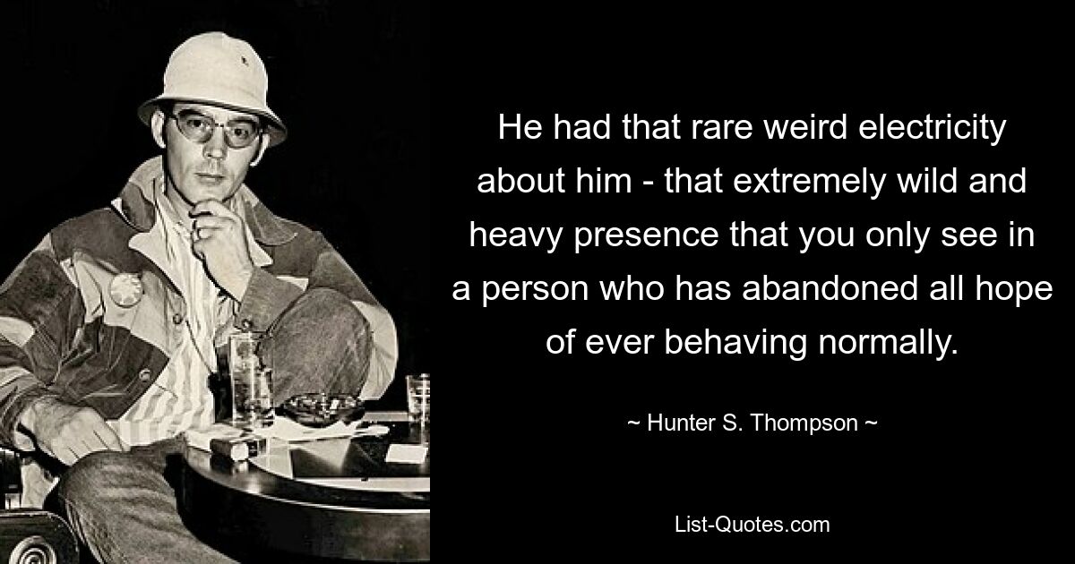 He had that rare weird electricity about him - that extremely wild and heavy presence that you only see in a person who has abandoned all hope of ever behaving normally. — © Hunter S. Thompson