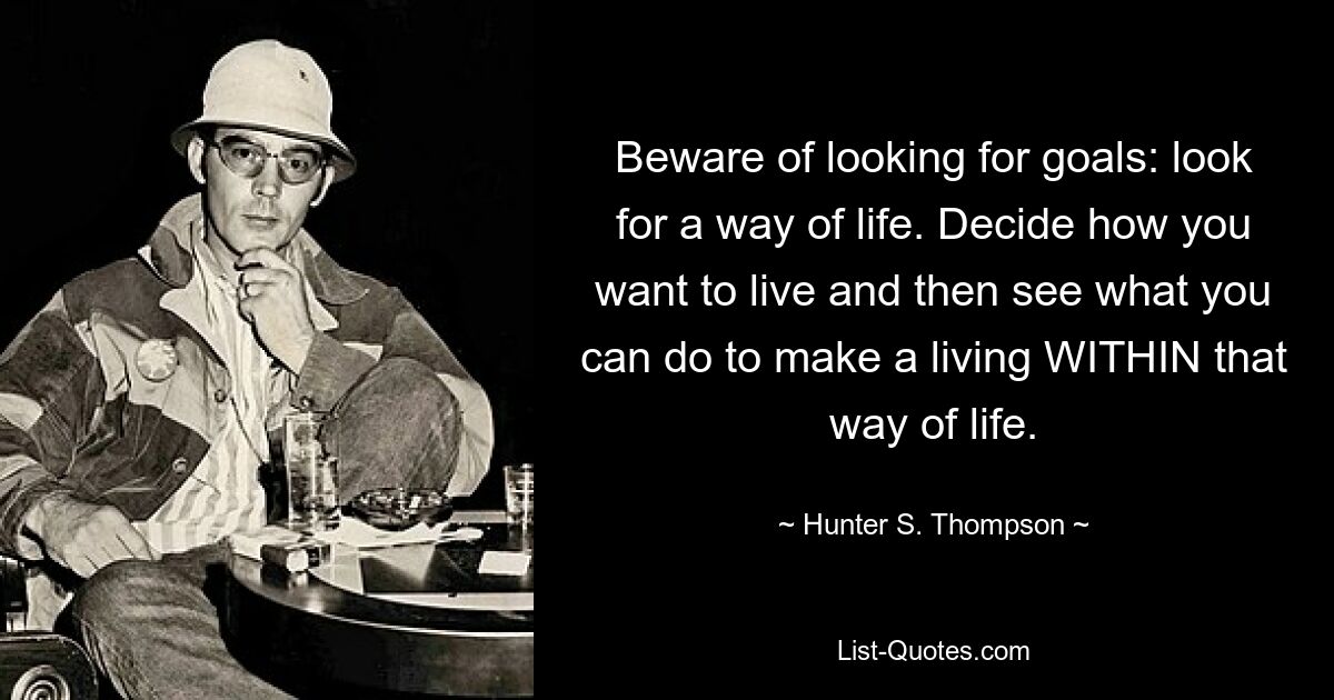 Beware of looking for goals: look for a way of life. Decide how you want to live and then see what you can do to make a living WITHIN that way of life. — © Hunter S. Thompson