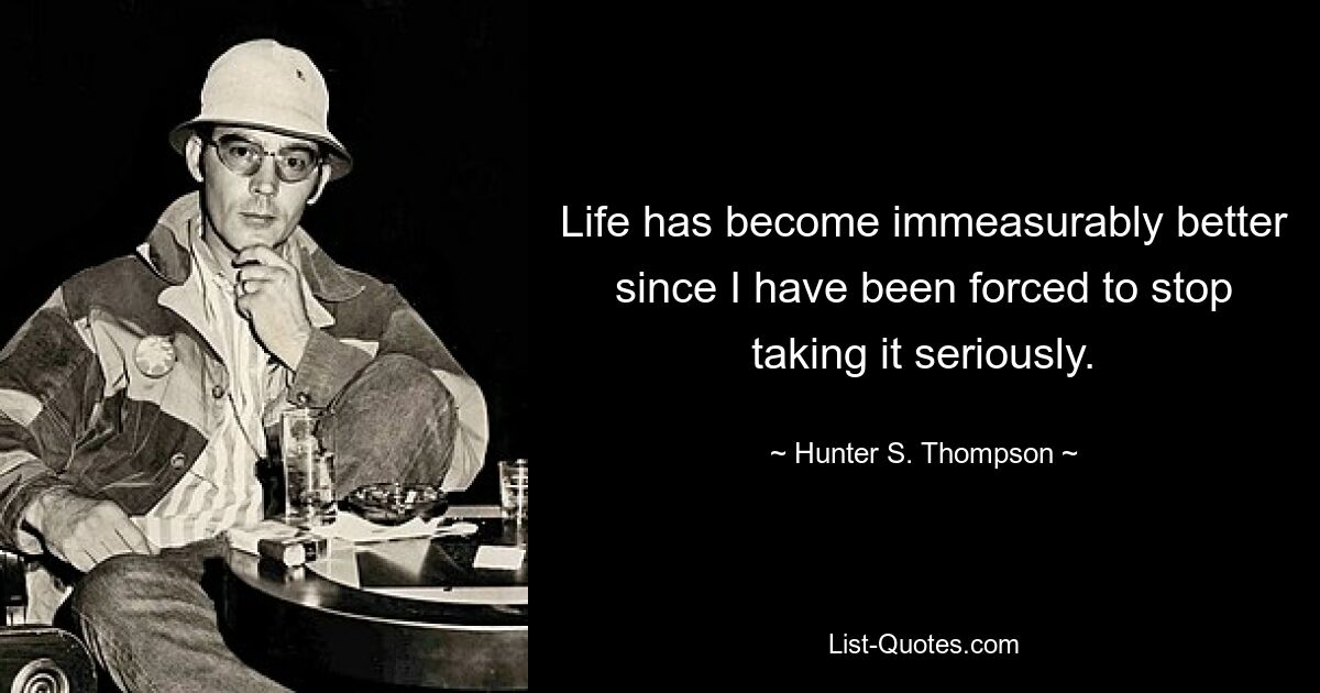 Life has become immeasurably better since I have been forced to stop taking it seriously. — © Hunter S. Thompson