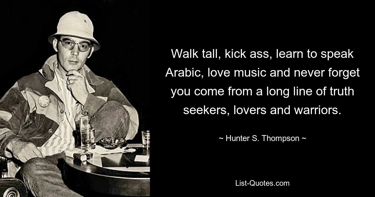 Walk tall, kick ass, learn to speak Arabic, love music and never forget you come from a long line of truth seekers, lovers and warriors. — © Hunter S. Thompson