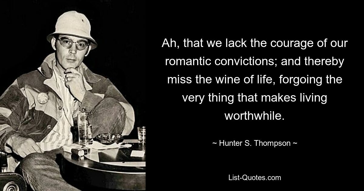 Ah, that we lack the courage of our romantic convictions; and thereby miss the wine of life, forgoing the very thing that makes living worthwhile. — © Hunter S. Thompson