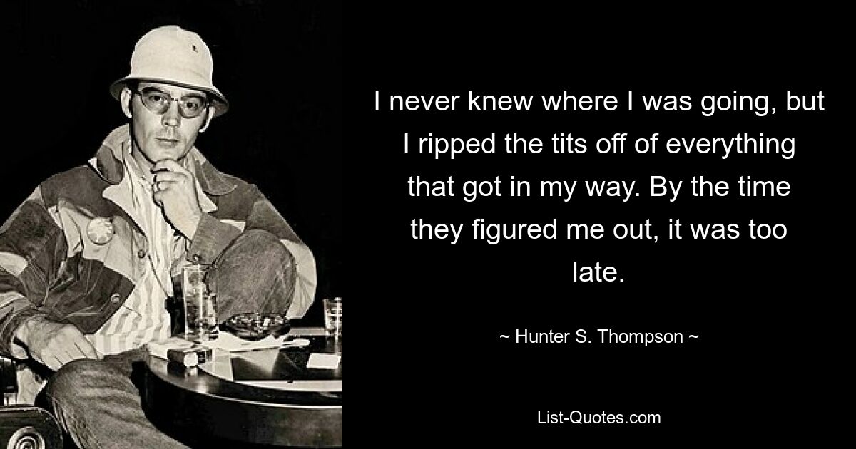 I never knew where I was going, but I ripped the tits off of everything that got in my way. By the time they figured me out, it was too late. — © Hunter S. Thompson