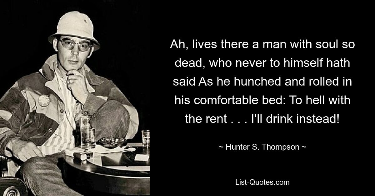 Ah, lives there a man with soul so dead, who never to himself hath said As he hunched and rolled in his comfortable bed: To hell with the rent . . . I'll drink instead! — © Hunter S. Thompson