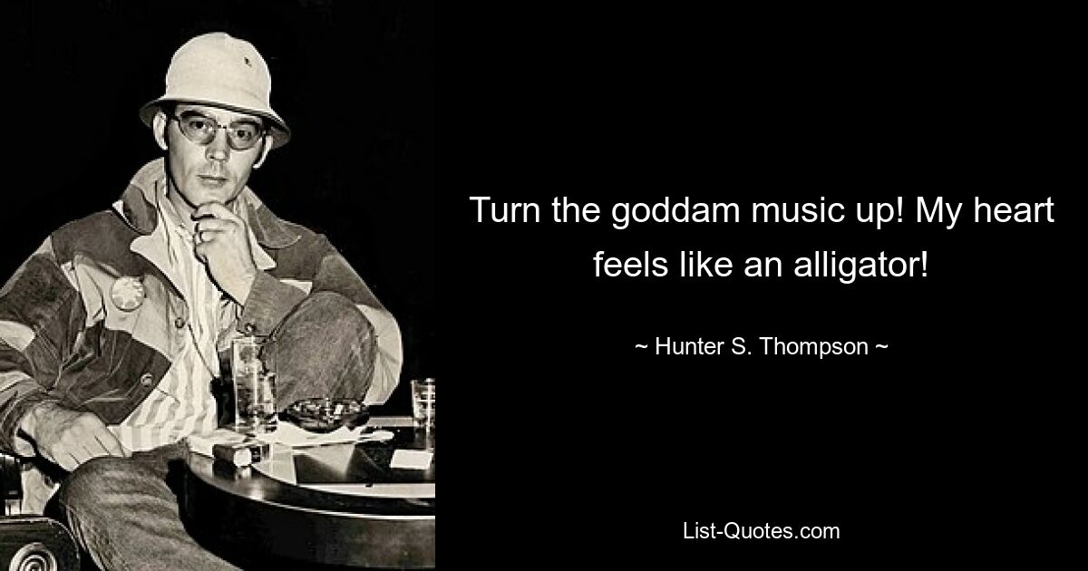 Turn the goddam music up! My heart feels like an alligator! — © Hunter S. Thompson