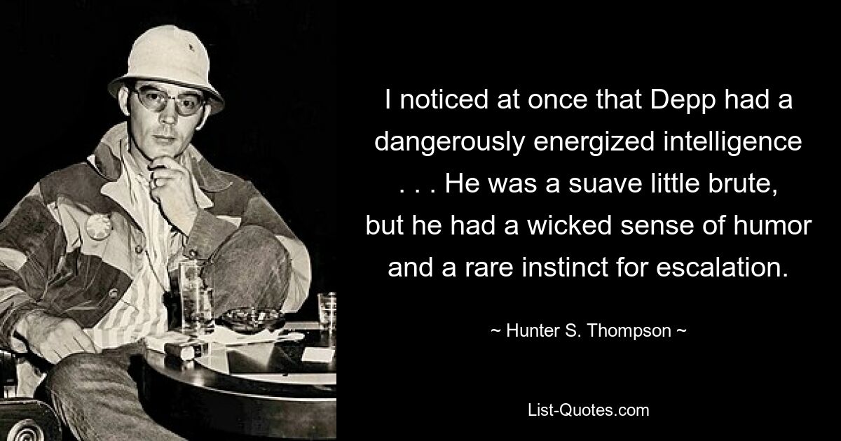 I noticed at once that Depp had a dangerously energized intelligence . . . He was a suave little brute, but he had a wicked sense of humor and a rare instinct for escalation. — © Hunter S. Thompson