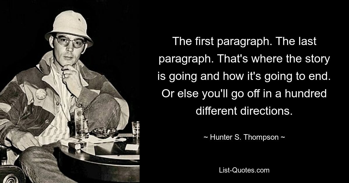 The first paragraph. The last paragraph. That's where the story is going and how it's going to end. Or else you'll go off in a hundred different directions. — © Hunter S. Thompson