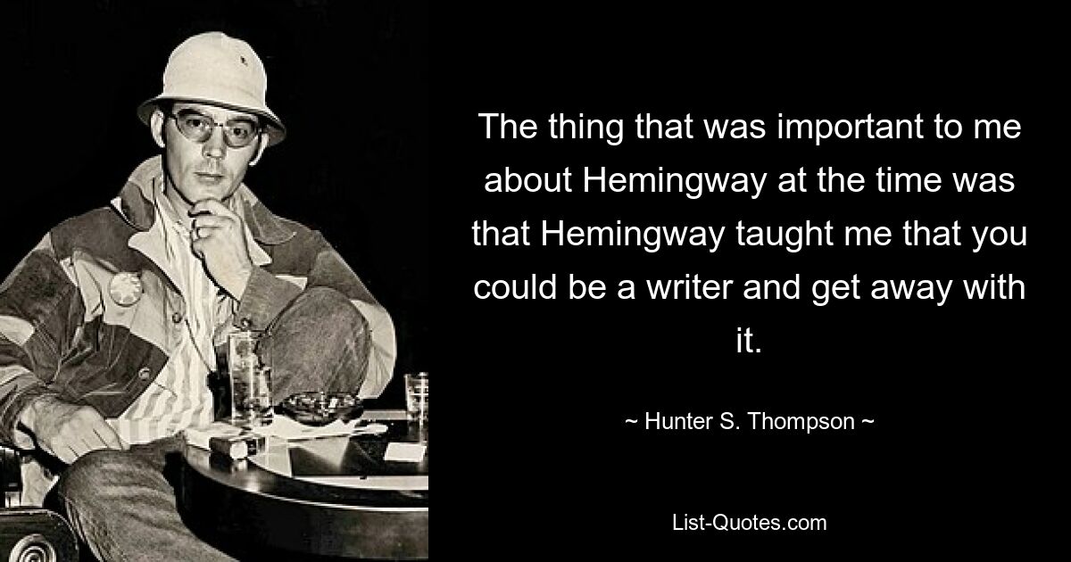 The thing that was important to me about Hemingway at the time was that Hemingway taught me that you could be a writer and get away with it. — © Hunter S. Thompson