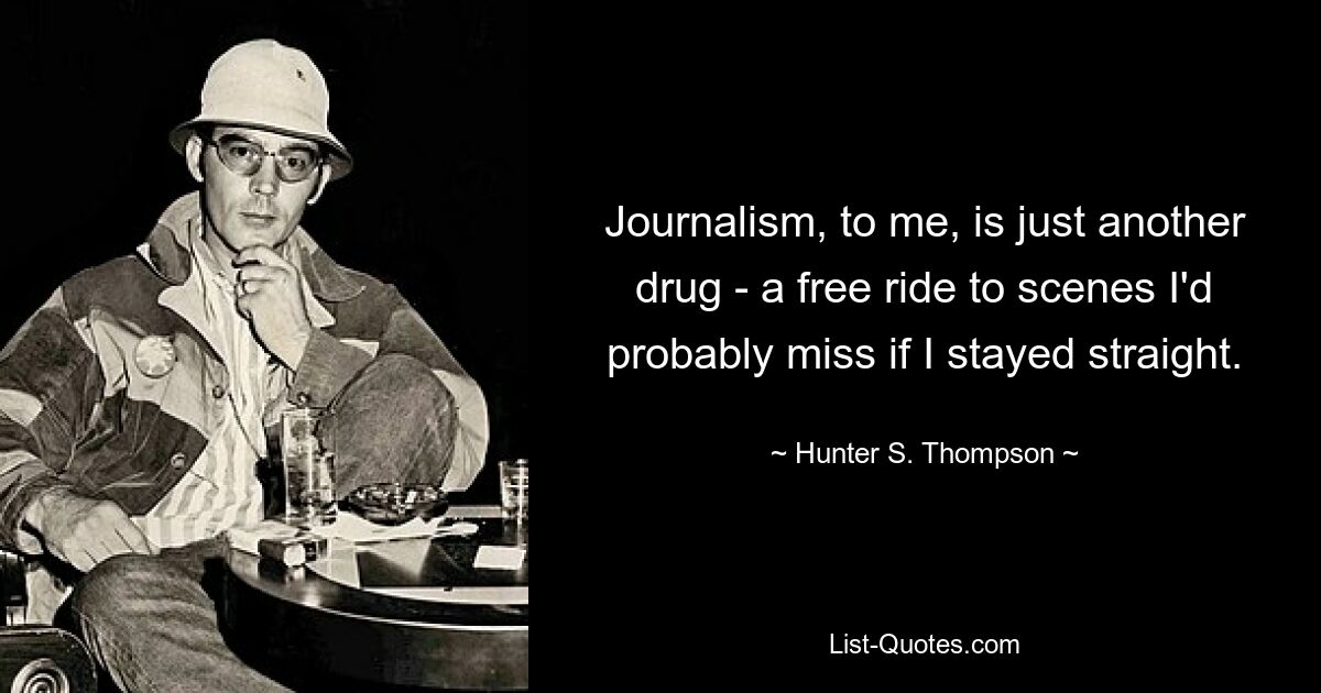 Journalism, to me, is just another drug - a free ride to scenes I'd probably miss if I stayed straight. — © Hunter S. Thompson