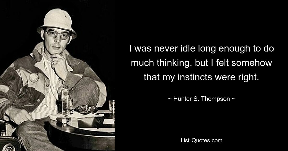 I was never idle long enough to do much thinking, but I felt somehow that my instincts were right. — © Hunter S. Thompson