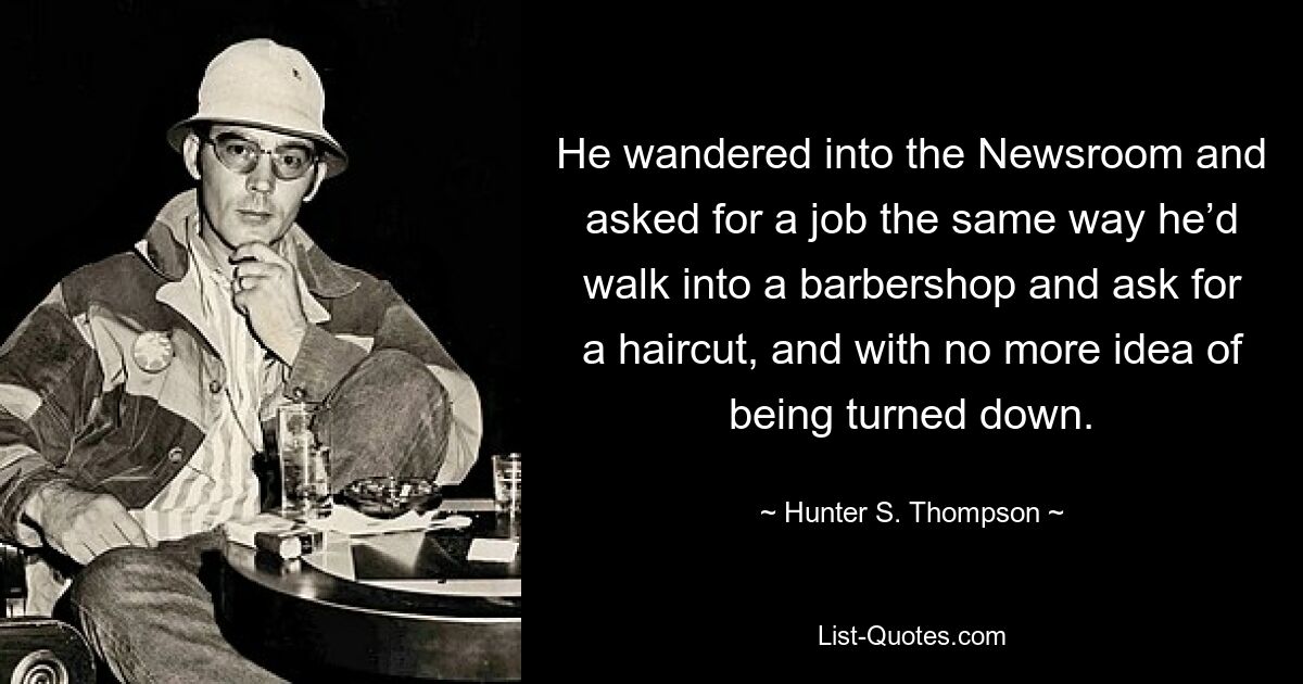 He wandered into the Newsroom and asked for a job the same way he’d walk into a barbershop and ask for a haircut, and with no more idea of being turned down. — © Hunter S. Thompson