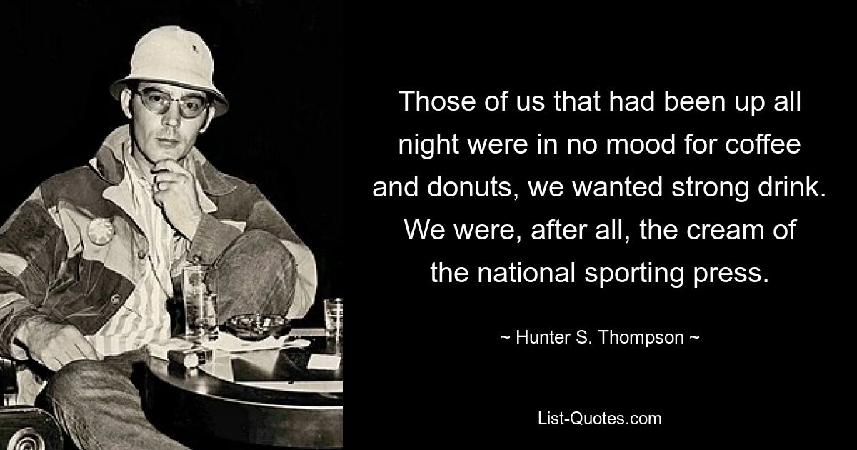 Those of us that had been up all night were in no mood for coffee and donuts, we wanted strong drink. We were, after all, the cream of the national sporting press. — © Hunter S. Thompson