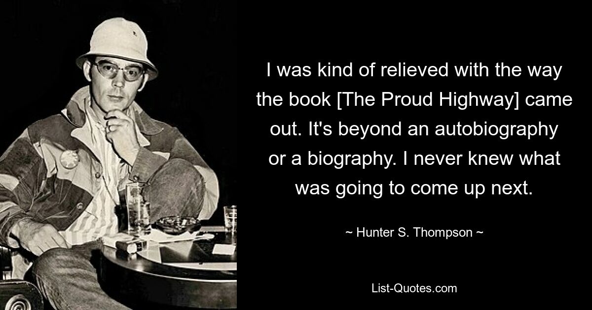 I was kind of relieved with the way the book [The Proud Highway] came out. It's beyond an autobiography or a biography. I never knew what was going to come up next. — © Hunter S. Thompson