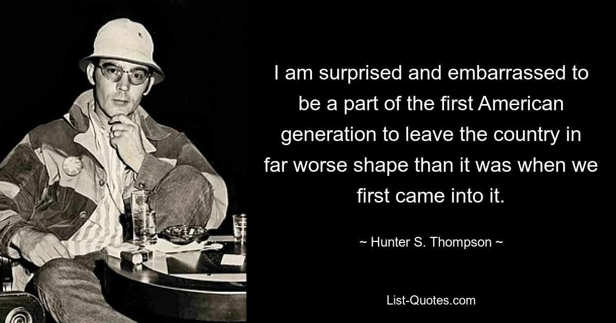 I am surprised and embarrassed to be a part of the first American generation to leave the country in far worse shape than it was when we first came into it. — © Hunter S. Thompson