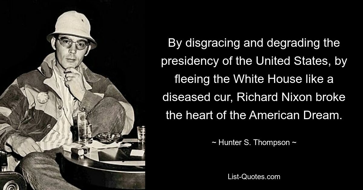 By disgracing and degrading the presidency of the United States, by fleeing the White House like a diseased cur, Richard Nixon broke the heart of the American Dream. — © Hunter S. Thompson