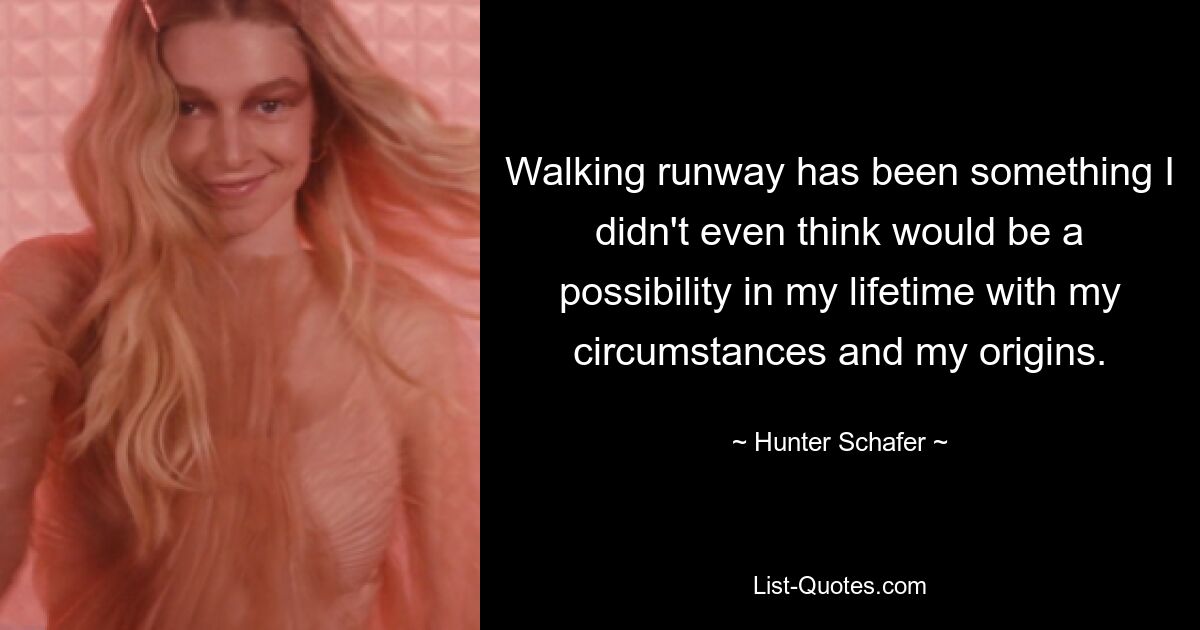 Walking runway has been something I didn't even think would be a possibility in my lifetime with my circumstances and my origins. — © Hunter Schafer