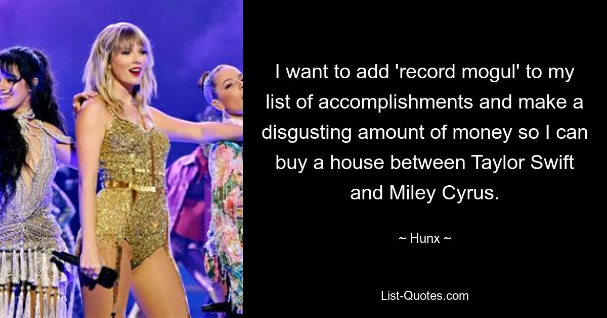 I want to add 'record mogul' to my list of accomplishments and make a disgusting amount of money so I can buy a house between Taylor Swift and Miley Cyrus. — © Hunx