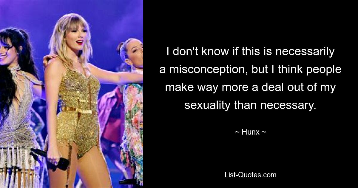 I don't know if this is necessarily a misconception, but I think people make way more a deal out of my sexuality than necessary. — © Hunx