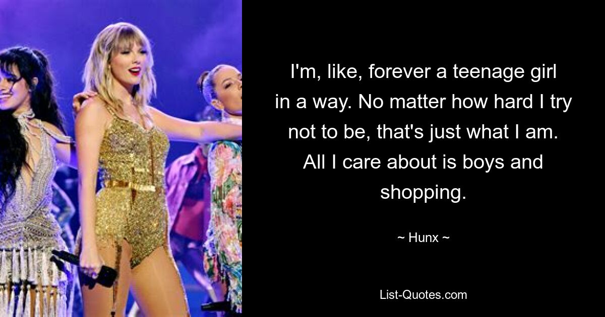 I'm, like, forever a teenage girl in a way. No matter how hard I try not to be, that's just what I am. All I care about is boys and shopping. — © Hunx