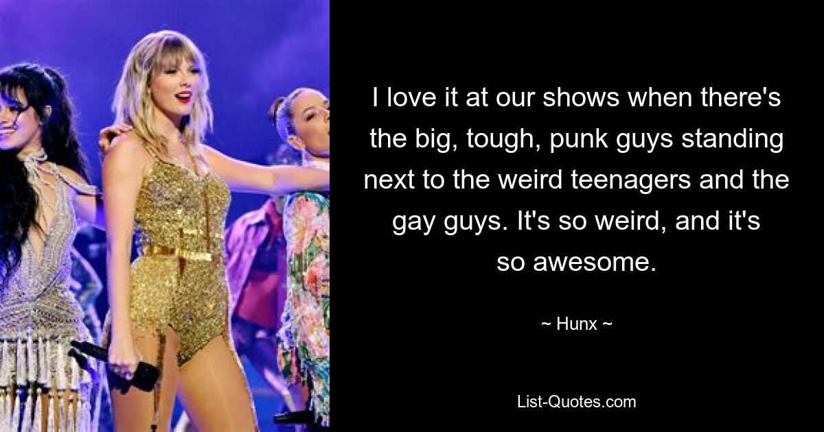 I love it at our shows when there's the big, tough, punk guys standing next to the weird teenagers and the gay guys. It's so weird, and it's so awesome. — © Hunx