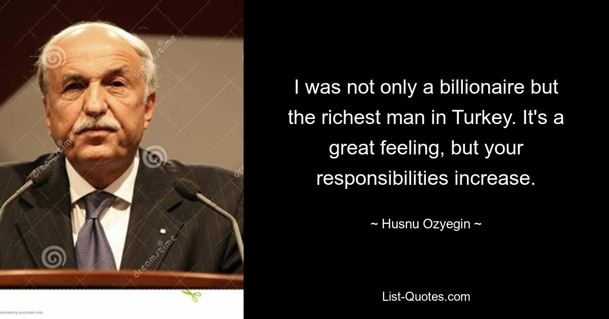 I was not only a billionaire but the richest man in Turkey. It's a great feeling, but your responsibilities increase. — © Husnu Ozyegin