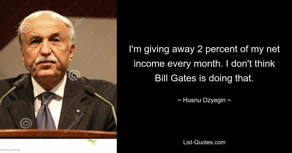 I'm giving away 2 percent of my net income every month. I don't think Bill Gates is doing that. — © Husnu Ozyegin