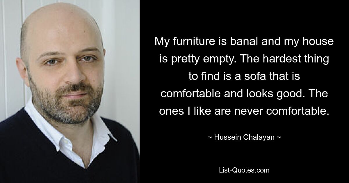 My furniture is banal and my house is pretty empty. The hardest thing to find is a sofa that is comfortable and looks good. The ones I like are never comfortable. — © Hussein Chalayan