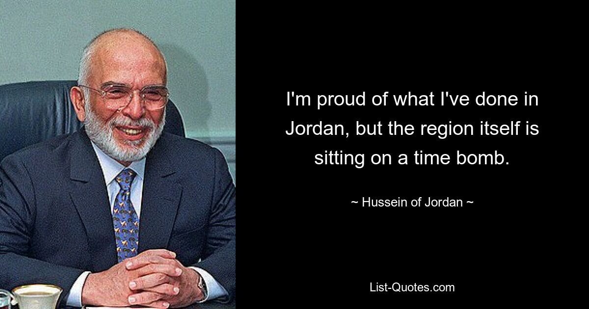 I'm proud of what I've done in Jordan, but the region itself is sitting on a time bomb. — © Hussein of Jordan