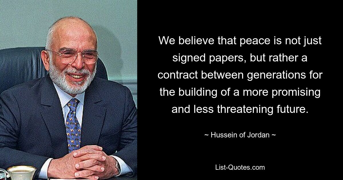 We believe that peace is not just signed papers, but rather a contract between generations for the building of a more promising and less threatening future. — © Hussein of Jordan