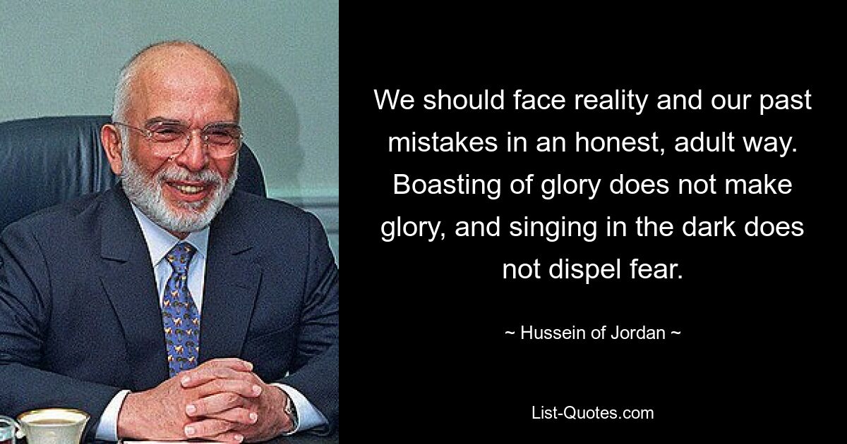 We should face reality and our past mistakes in an honest, adult way. Boasting of glory does not make glory, and singing in the dark does not dispel fear. — © Hussein of Jordan