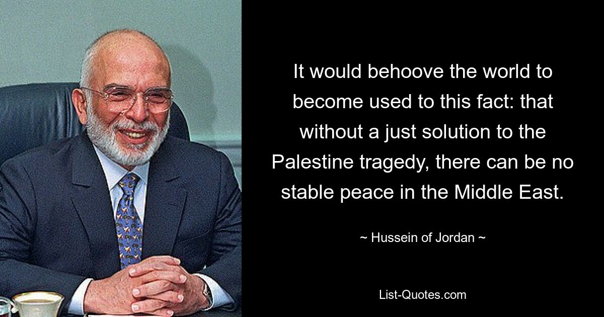 It would behoove the world to become used to this fact: that without a just solution to the Palestine tragedy, there can be no stable peace in the Middle East. — © Hussein of Jordan