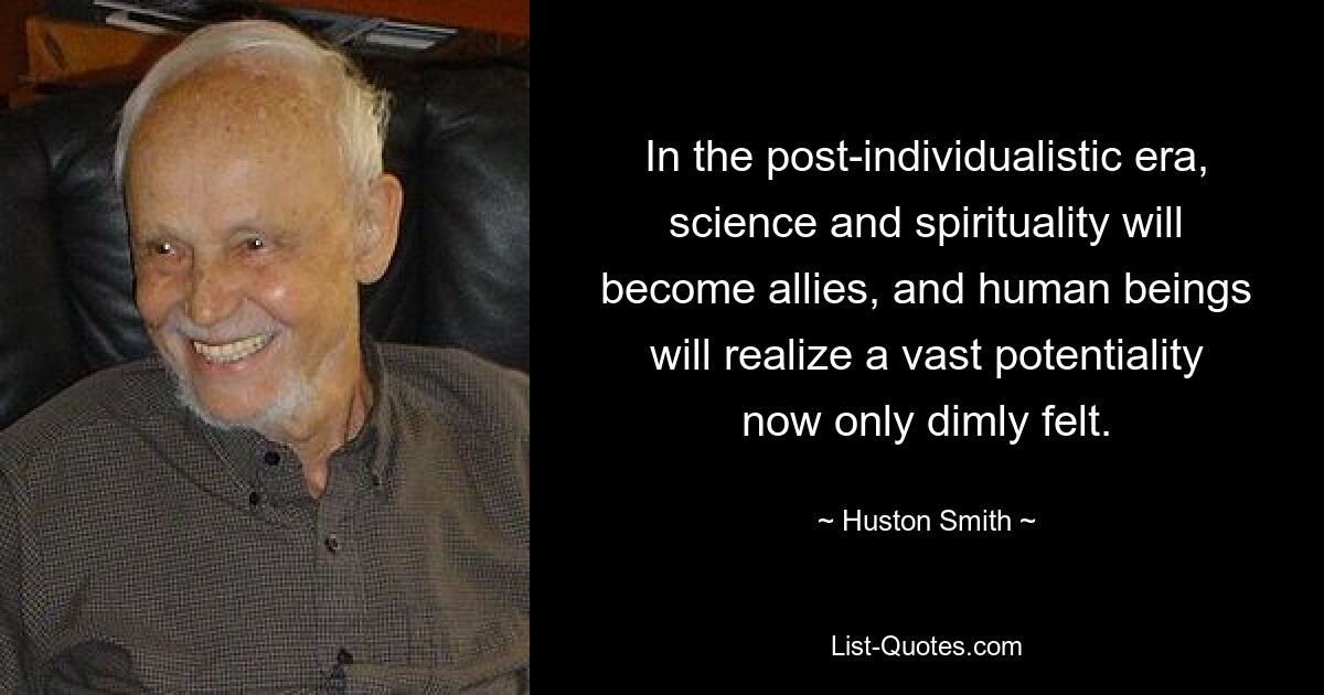 In the post-individualistic era, science and spirituality will become allies, and human beings will realize a vast potentiality now only dimly felt. — © Huston Smith