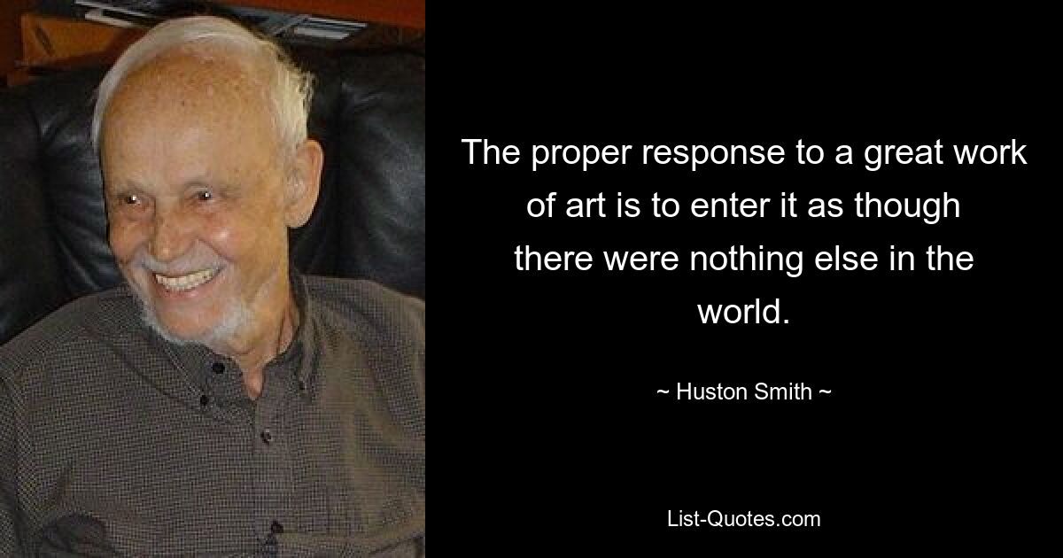 The proper response to a great work of art is to enter it as though there were nothing else in the world. — © Huston Smith