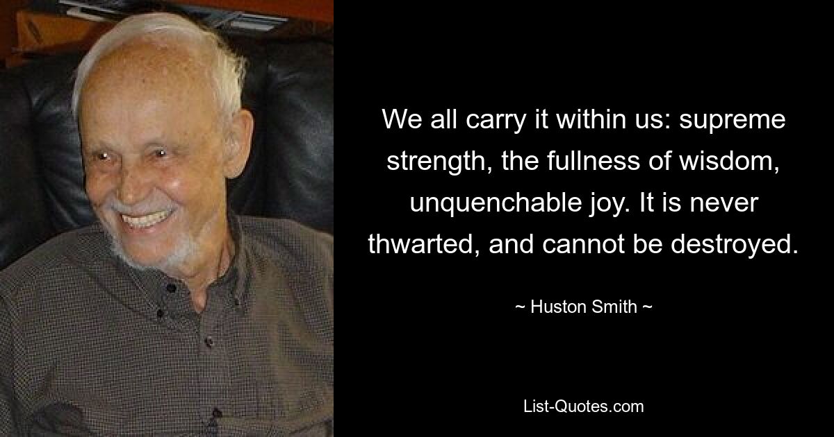 We all carry it within us: supreme strength, the fullness of wisdom, unquenchable joy. It is never thwarted, and cannot be destroyed. — © Huston Smith