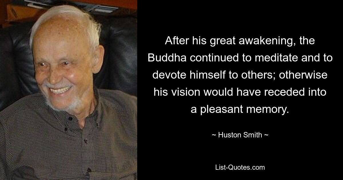 After his great awakening, the Buddha continued to meditate and to devote himself to others; otherwise his vision would have receded into a pleasant memory. — © Huston Smith