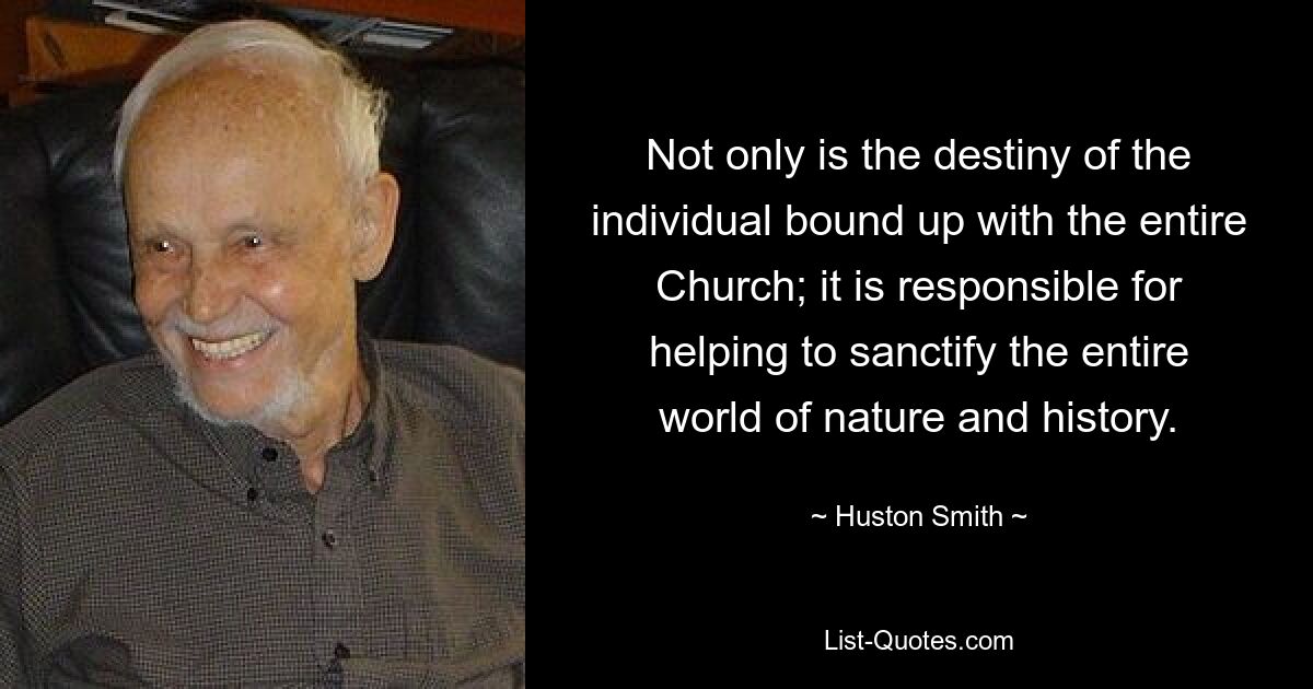 Not only is the destiny of the individual bound up with the entire Church; it is responsible for helping to sanctify the entire world of nature and history. — © Huston Smith