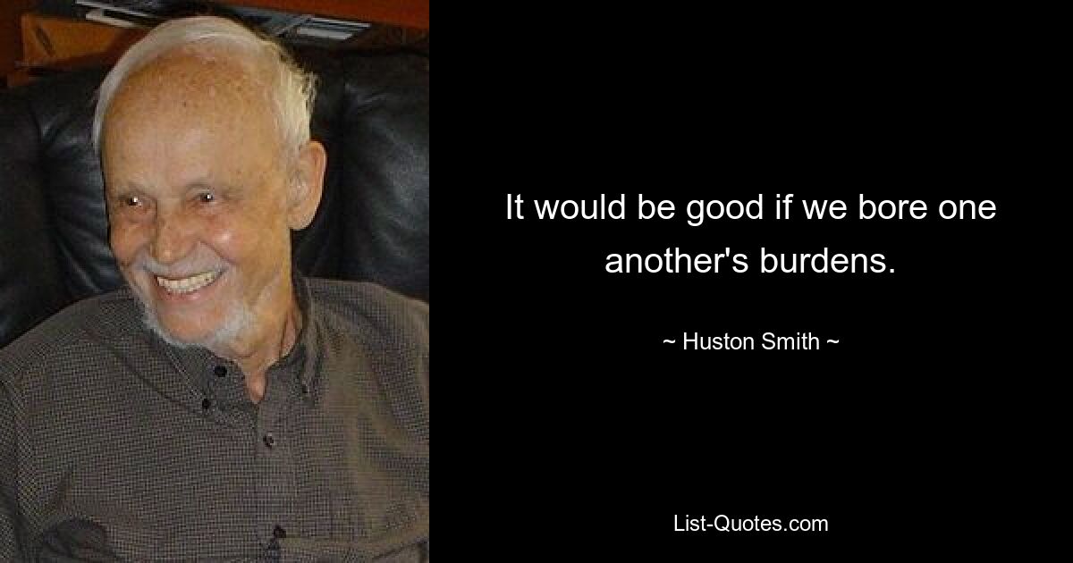 It would be good if we bore one another's burdens. — © Huston Smith