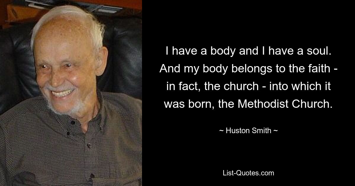 I have a body and I have a soul. And my body belongs to the faith - in fact, the church - into which it was born, the Methodist Church. — © Huston Smith