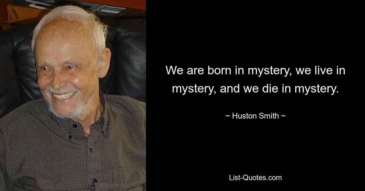 We are born in mystery, we live in mystery, and we die in mystery. — © Huston Smith