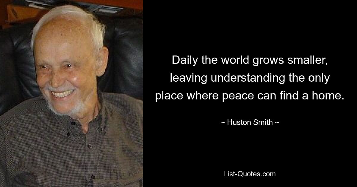 Daily the world grows smaller, leaving understanding the only place where peace can find a home. — © Huston Smith