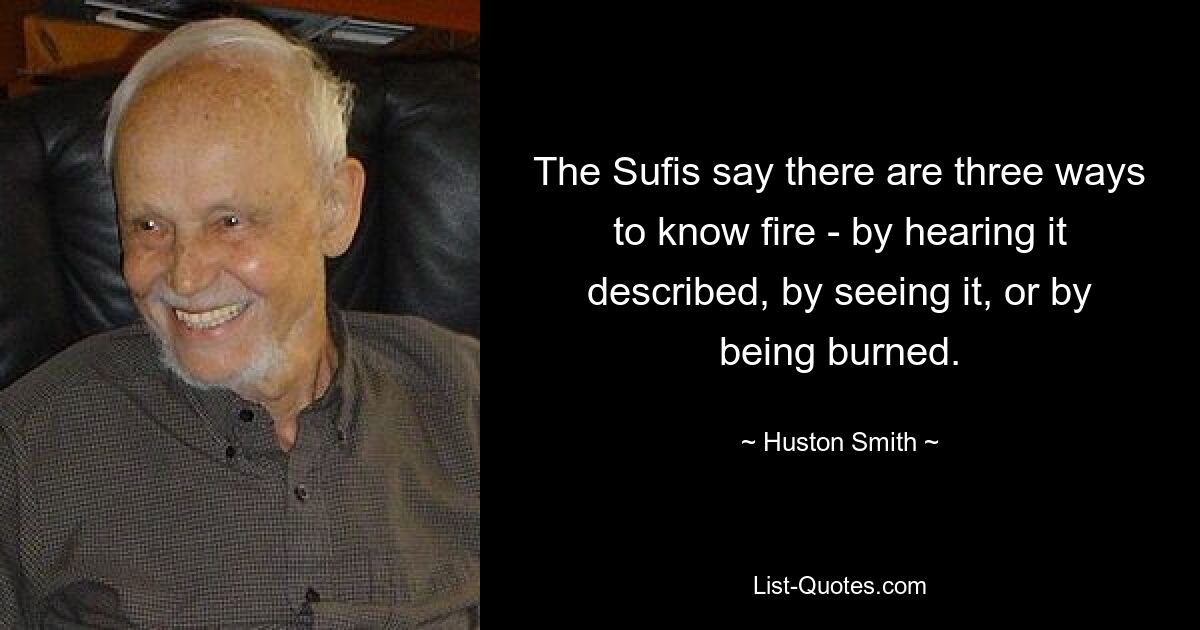 The Sufis say there are three ways to know fire - by hearing it described, by seeing it, or by being burned. — © Huston Smith