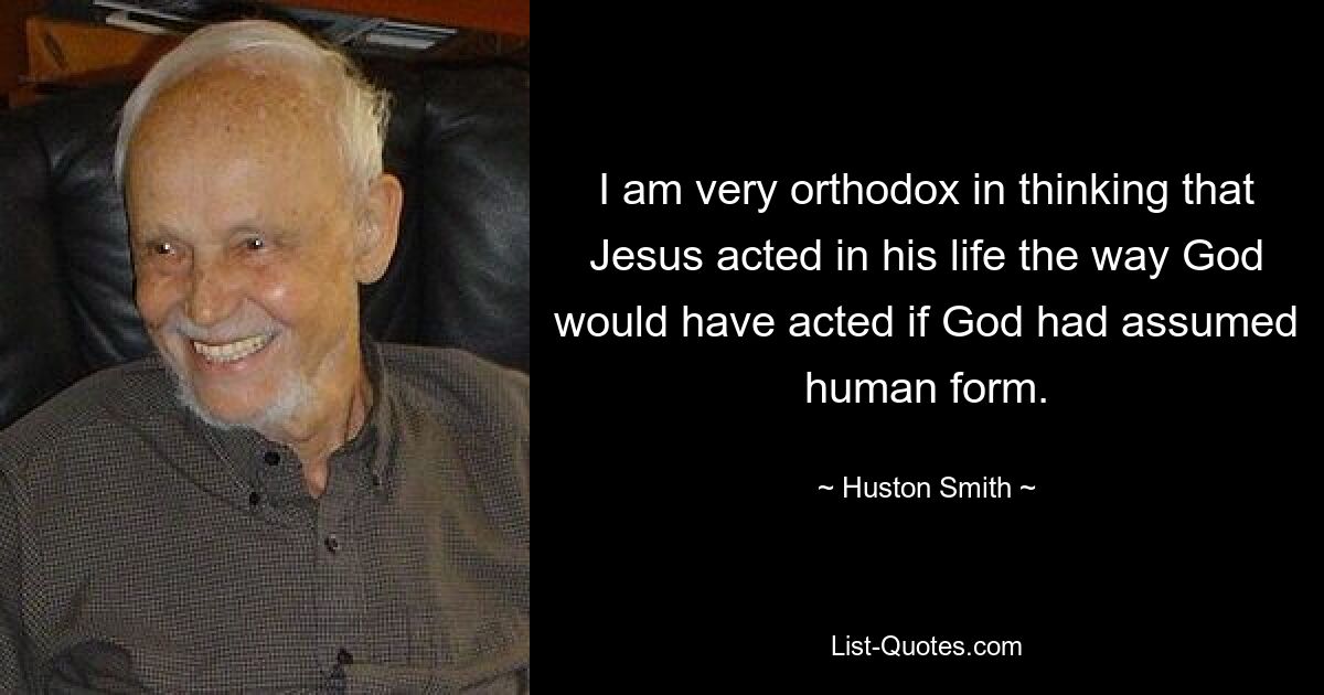 I am very orthodox in thinking that Jesus acted in his life the way God would have acted if God had assumed human form. — © Huston Smith