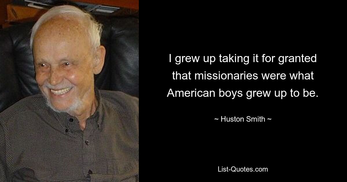 I grew up taking it for granted that missionaries were what American boys grew up to be. — © Huston Smith