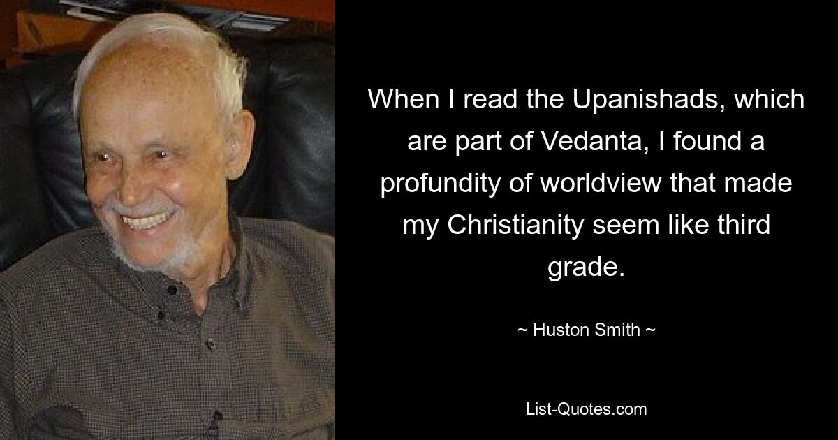 When I read the Upanishads, which are part of Vedanta, I found a profundity of worldview that made my Christianity seem like third grade. — © Huston Smith