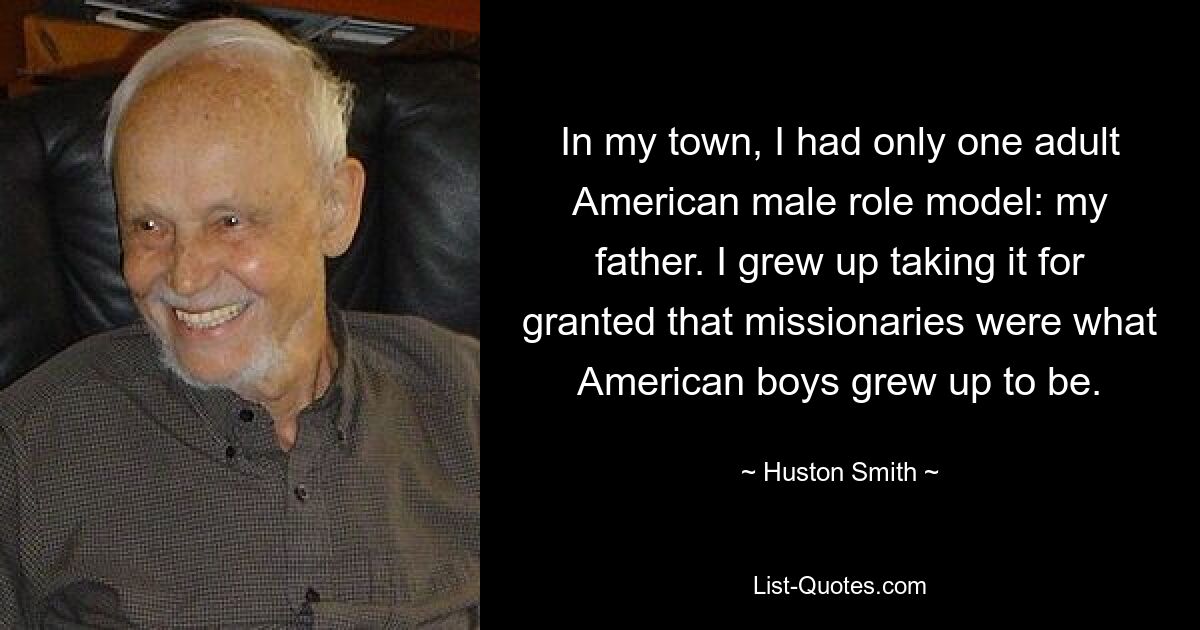 In my town, I had only one adult American male role model: my father. I grew up taking it for granted that missionaries were what American boys grew up to be. — © Huston Smith