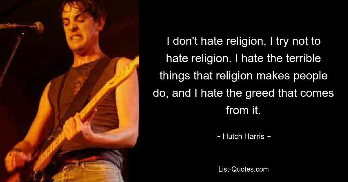 I don't hate religion, I try not to hate religion. I hate the terrible things that religion makes people do, and I hate the greed that comes from it. — © Hutch Harris