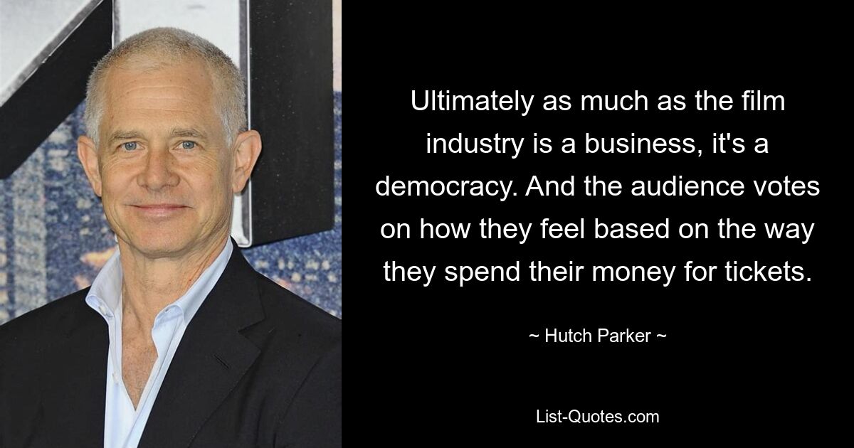 Ultimately as much as the film industry is a business, it's a democracy. And the audience votes on how they feel based on the way they spend their money for tickets. — © Hutch Parker